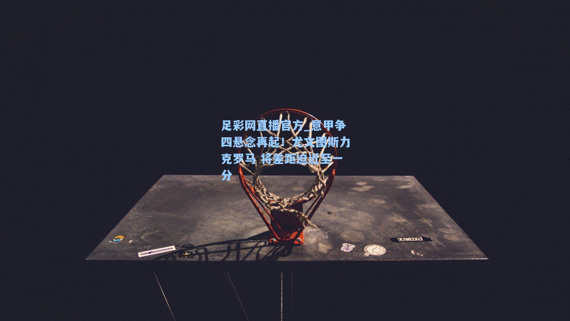 足彩网直播官方_意甲争四悬念再起！尤文图斯力克罗马 将差距迫近至一分