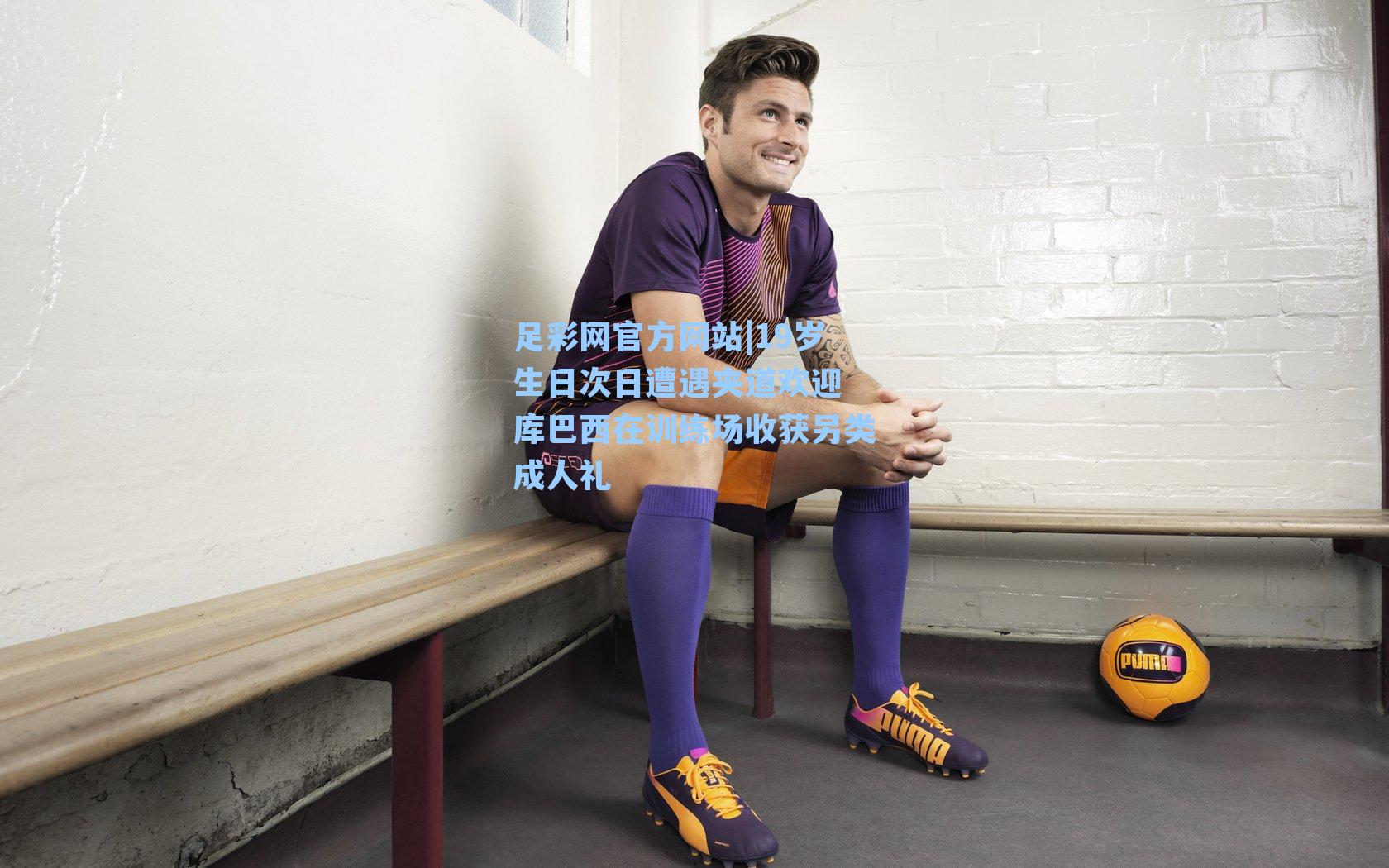 足彩网官方网站|19岁生日次日遭遇夹道欢迎 库巴西在训练场收获另类成人礼