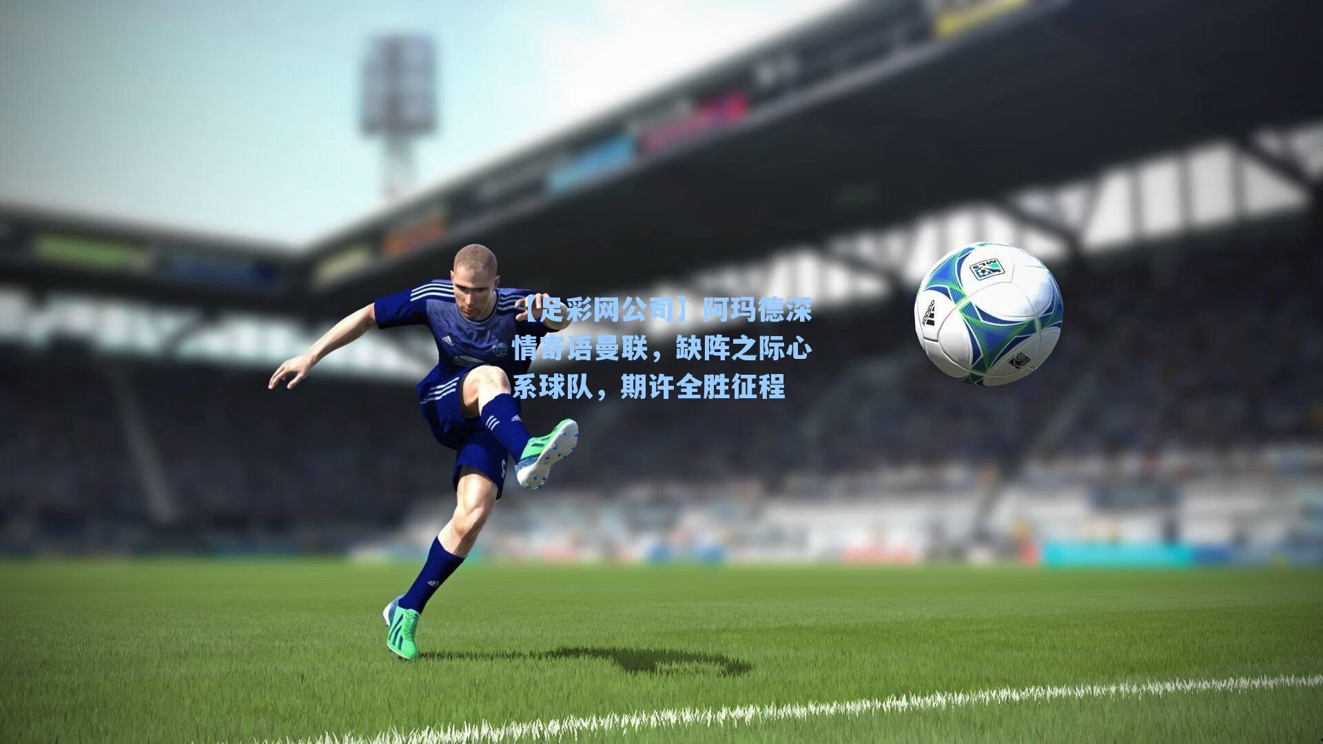 【足彩网公司】阿玛德深情寄语曼联，缺阵之际心系球队，期许全胜征程