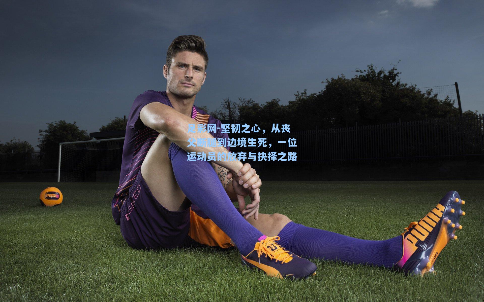 足彩网-坚韧之心，从丧父断腿到边境生死，一位运动员的放弃与抉择之路