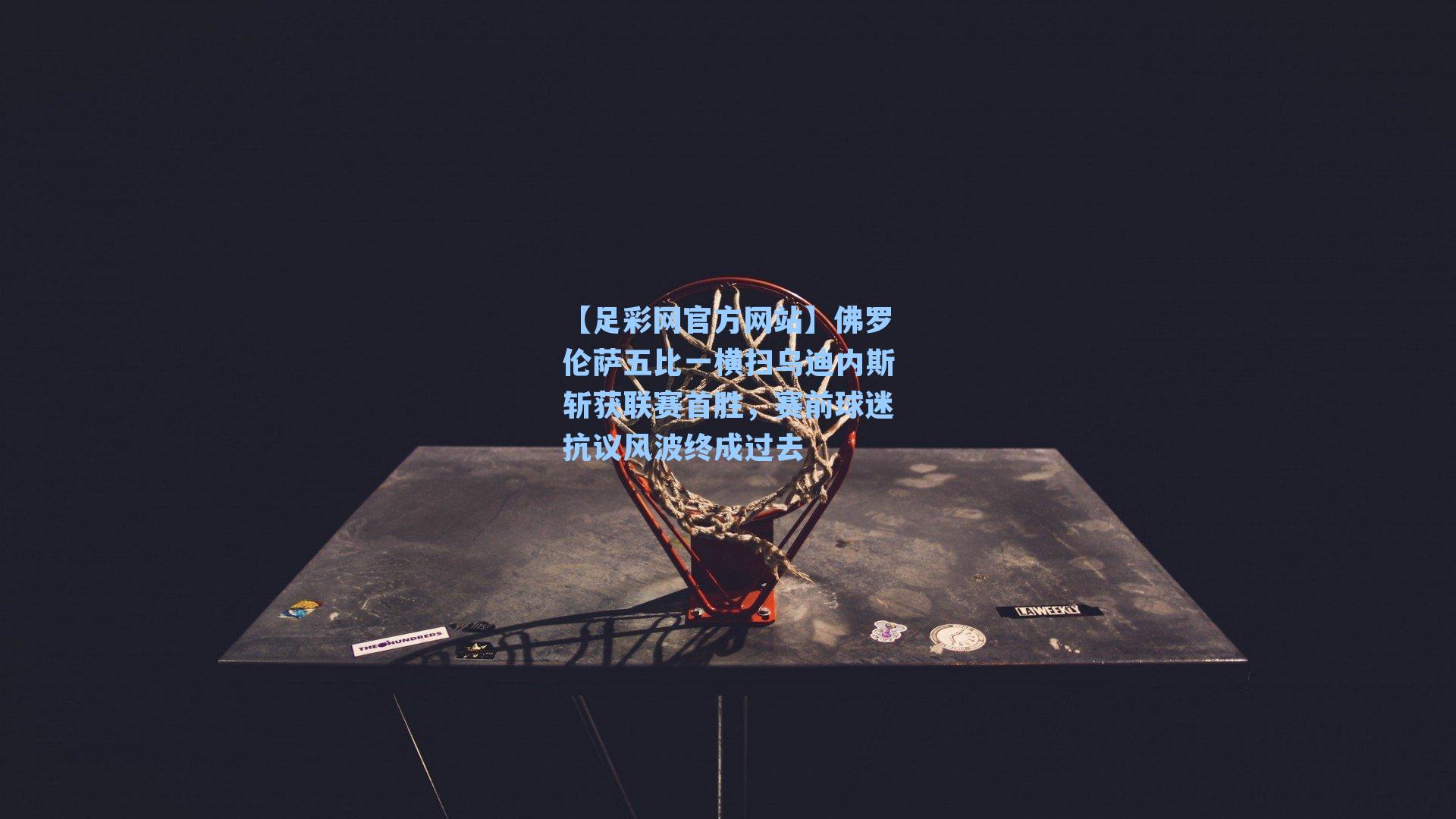 【足彩网官方网站】佛罗伦萨五比一横扫乌迪内斯斩获联赛首胜，赛前球迷抗议风波终成过去