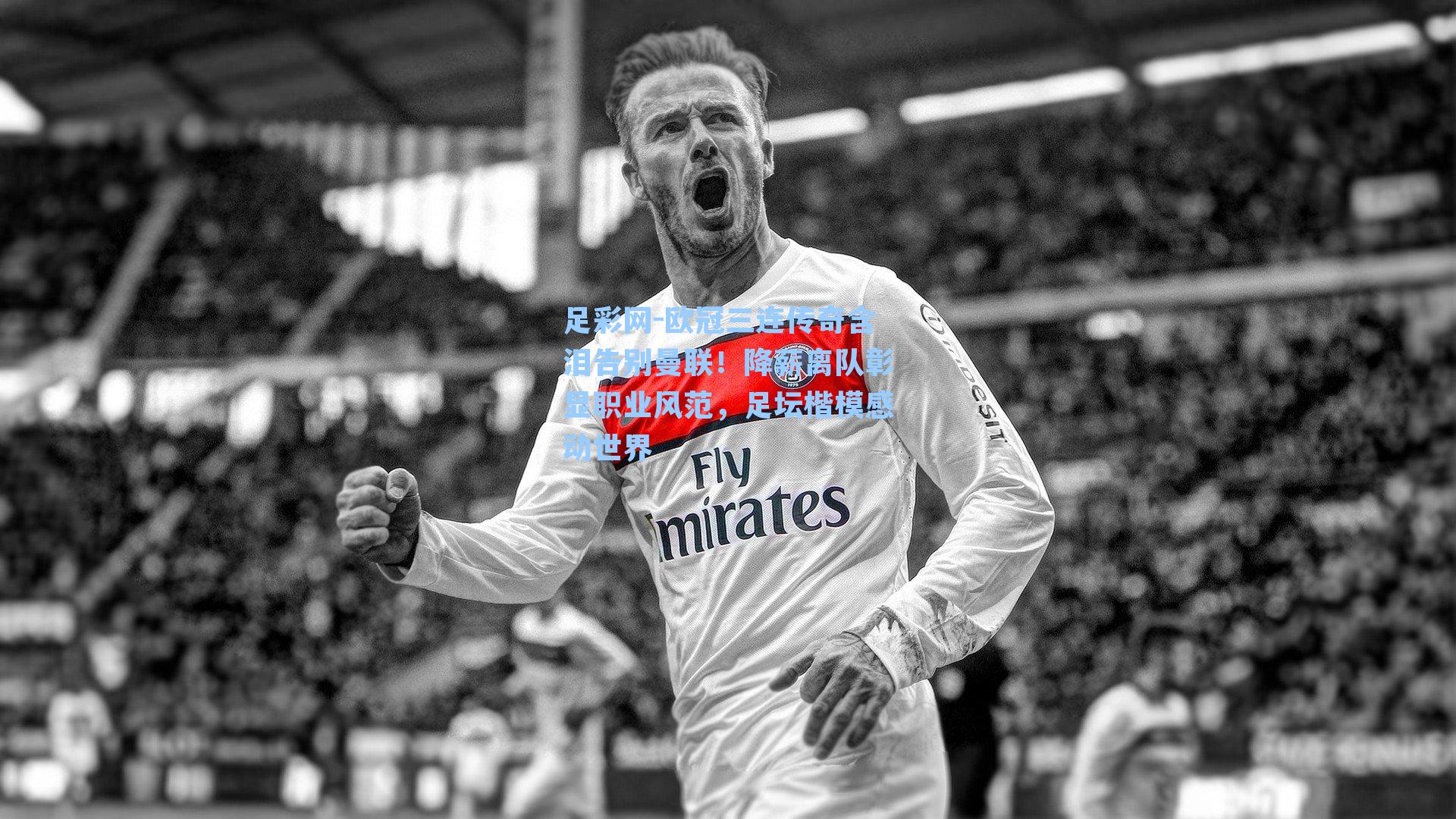 欧冠三连传奇含泪告别曼联!降薪离队彰显职业风范,足坛楷模感动世界