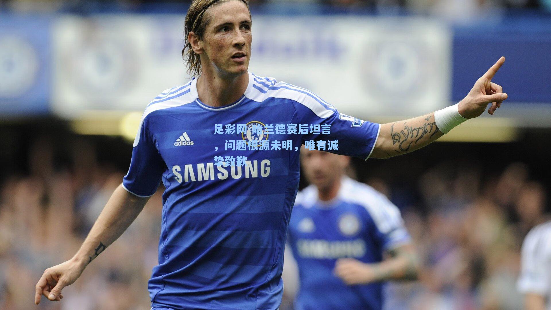足彩网-哈兰德赛后坦言，问题根源未明，唯有诚挚致歉